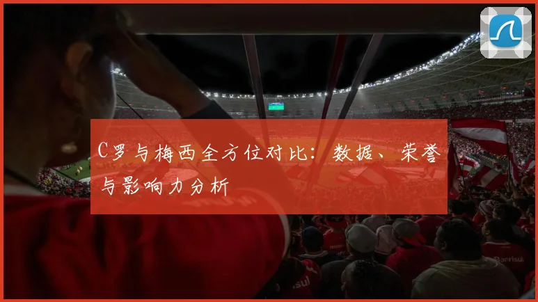 C罗与梅西全方位对比:数据、荣誉与影响力分析