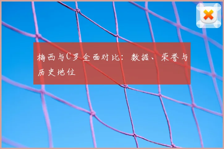 梅西与C罗全面对比:数据、荣誉与历史地位