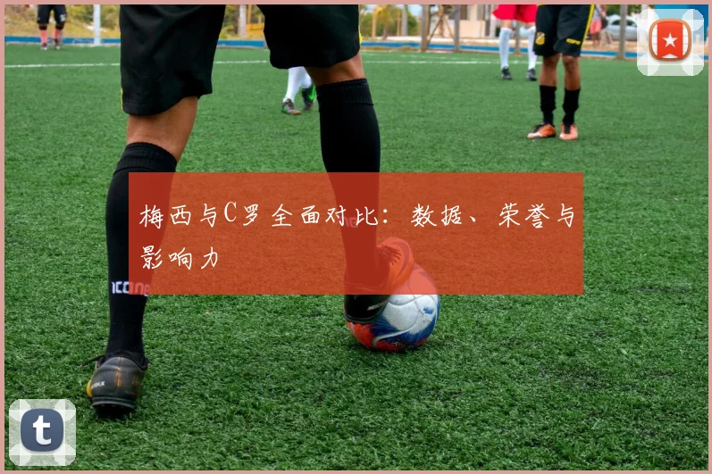 梅西与C罗全面对比：数据、荣誉与影响力