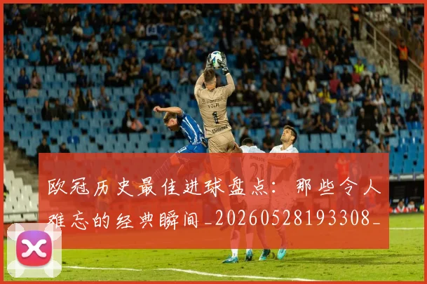 欧冠历史最佳进球盘点：那些令人难忘的经典瞬间_20260528193308_20260609224649