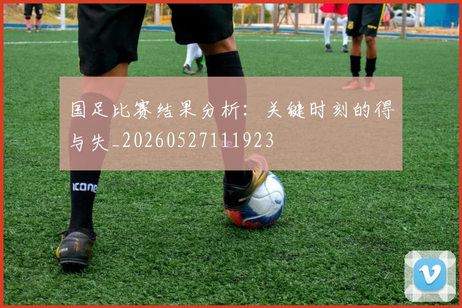 国足比赛结果分析:关键时刻的得与失_20260527111923