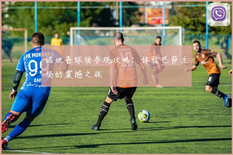 诺坎普球场参观攻略:体验巴萨主场的震撼之旅