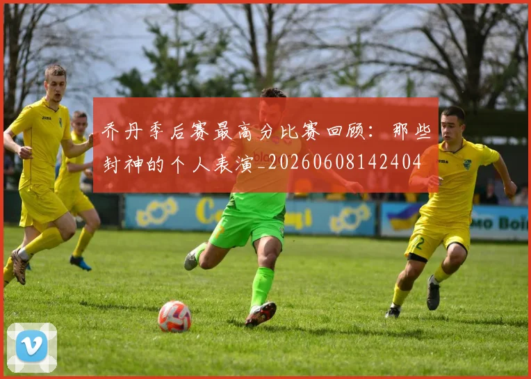 乔丹季后赛最高分比赛回顾：那些封神的个人表演_20260608142404