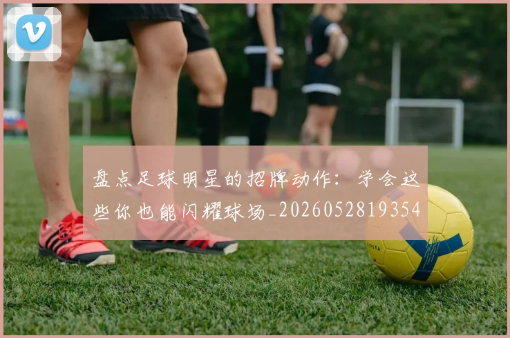 盘点足球明星的招牌动作：学会这些你也能闪耀球场_20260528193547_20260609234257