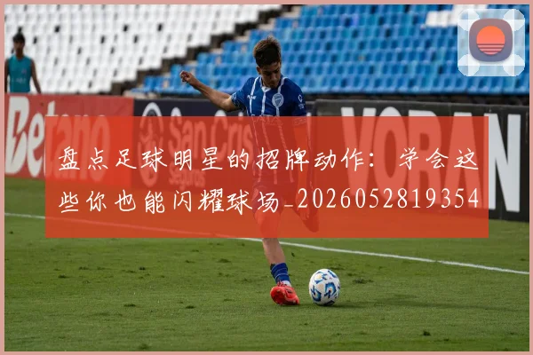 盘点足球明星的招牌动作：学会这些你也能闪耀球场_20260528193547_20260609234257