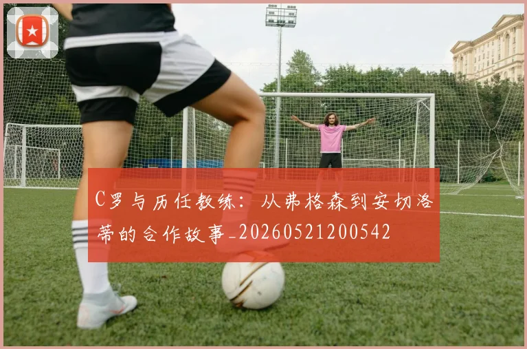 C罗与历任教练：从弗格森到安切洛蒂的合作故事_20260521200542